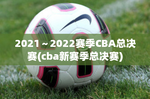 2021～2022赛季CBA总决赛(cba新赛季总决赛)