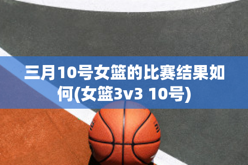 三月10号女篮的比赛结果如何(女篮3v3 10号)