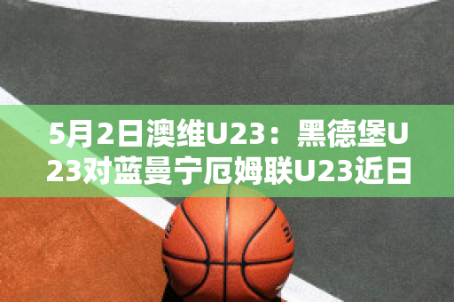 5月2日澳维U23：黑德堡U23对蓝曼宁厄姆联U23近日赛程