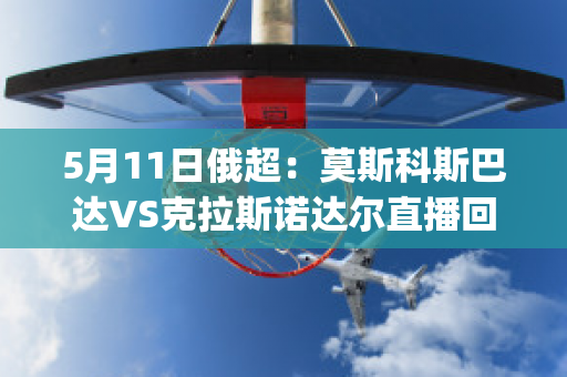 5月11日俄超：莫斯科斯巴达VS克拉斯诺达尔直播回放(莫斯科斯巴达对克拉斯)