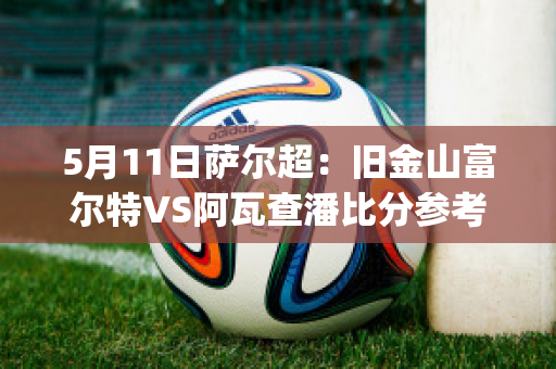 5月11日萨尔超：旧金山富尔特VS阿瓦查潘比分参考(富尔茨赛季集锦)