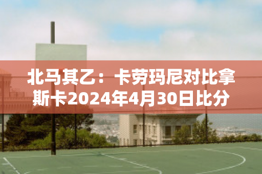 北马其乙：卡劳玛尼对比拿斯卡2024年4月30日比分参考