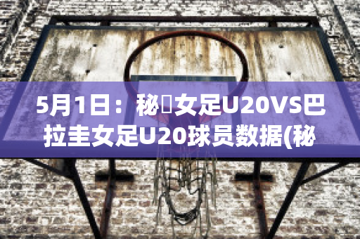 5月1日：秘魯女足U20VS巴拉圭女足U20球员数据(秘鲁和巴拉圭足球比分)