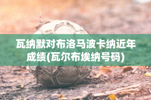 瓦纳默对布洛马波卡纳近年成绩(瓦尔布埃纳号码)