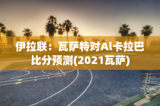 伊拉联：瓦萨特对Al卡拉巴比分预测(2021瓦萨)