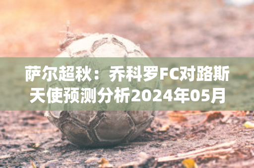 萨尔超秋：乔科罗FC对路斯天使预测分析2024年05月1日(乔科尔集锦)