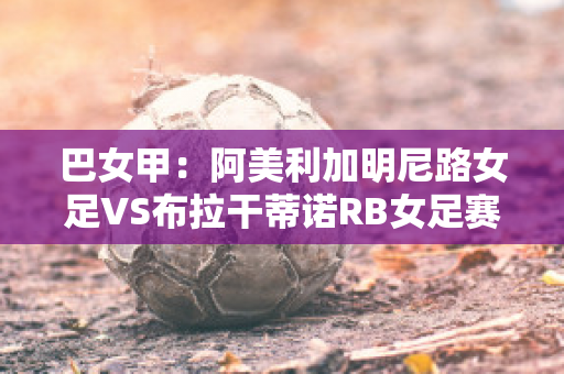 巴女甲：阿美利加明尼路女足VS布拉干蒂诺RB女足赛事预测