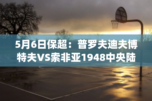 5月6日保超：普罗夫迪夫博特夫VS索非亚1948中央陆军赛前解析(普罗夫迪夫市)