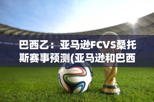 巴西乙：亚马逊FCVS桑托斯赛事预测(亚马逊和巴西是什么关系?)