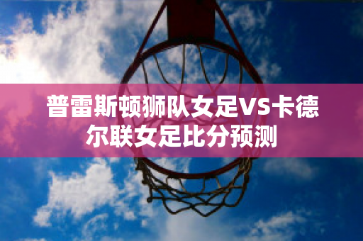 普雷斯顿狮队女足VS卡德尔联女足比分预测