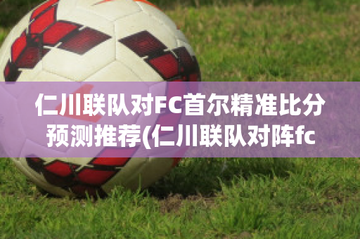 仁川联队对FC首尔精准比分预测推荐(仁川联队对阵fc首尔)