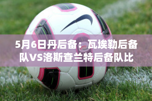 5月6日丹后备：瓦埃勒后备队VS洛斯查兰特后备队比分推荐(瓦洛兰特比分网)