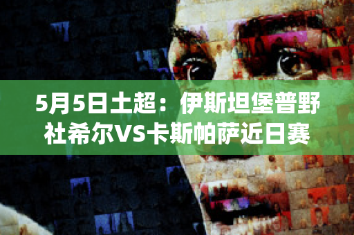 5月5日土超：伊斯坦堡普野社希尔VS卡斯帕萨近日赛程(伊斯坦堡普野社希尔俱乐部)