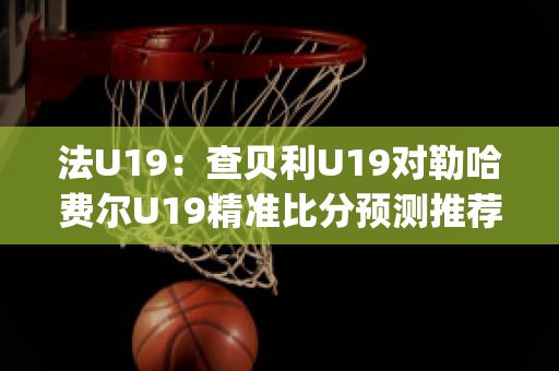 法U19：查贝利U19对勒哈费尔U19精准比分预测推荐(查利贝克)