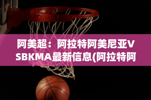 阿美超：阿拉特阿美尼亚VSBKMA最新信息(阿拉特阿美尼亚赛程)