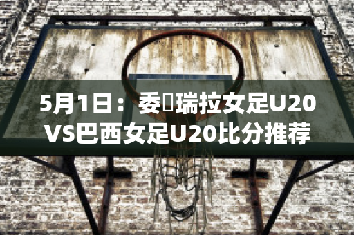 5月1日：委內瑞拉女足U20VS巴西女足U20比分推荐赛前解析(巴西队对委内瑞拉)