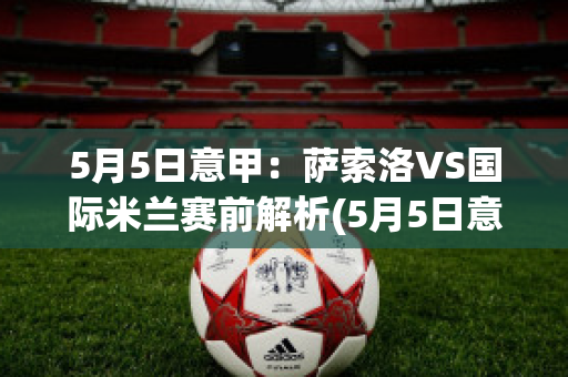 5月5日意甲：萨索洛VS国际米兰赛前解析(5月5日意甲:萨索洛vs国际米兰赛前解析视频)