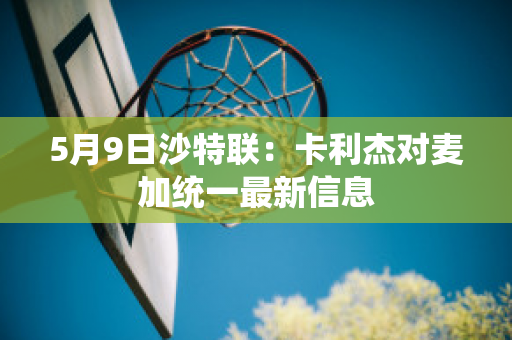 5月9日沙特联：卡利杰对麦加统一最新信息