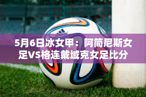 5月6日冰女甲：阿简尼斯女足VS格连戴域克女足比分预测