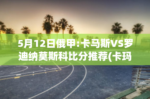 5月12日俄甲:卡马斯VS罗迪纳莫斯科比分推荐(卡玛斯足球)