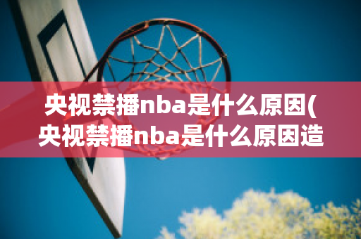 央视禁播nba是什么原因(央视禁播nba是什么原因造成的)