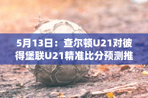 5月13日：查尔顿U21对彼得堡联U21精准比分预测推荐(查尔顿竞技)