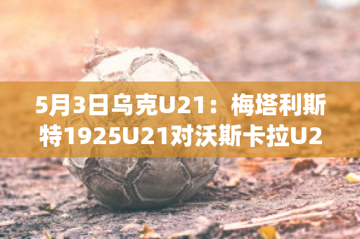 5月3日乌克U21：梅塔利斯特1925U21对沃斯卡拉U21精准比分直播回放(wwe梅塔里克)