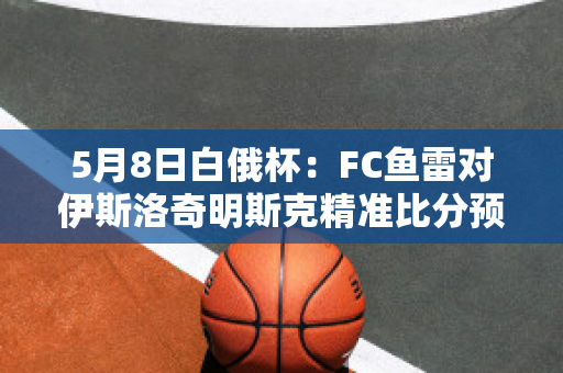 5月8日白俄杯：FC鱼雷对伊斯洛奇明斯克精准比分预测推荐