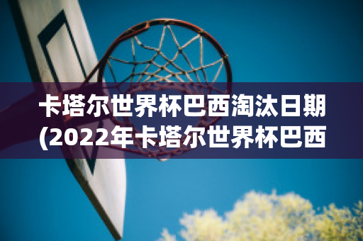 卡塔尔世界杯巴西淘汰日期(2022年卡塔尔世界杯巴西队)