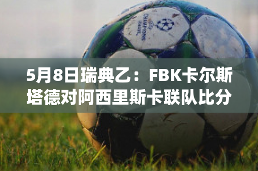 5月8日瑞典乙：FBK卡尔斯塔德对阿西里斯卡联队比分参考(瑞典超级联赛卡尔马)