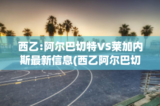 西乙:阿尔巴切特VS莱加内斯最新信息(西乙阿尔巴切特比赛结果)