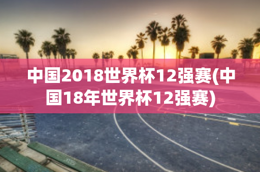 中国2018世界杯12强赛(中国18年世界杯12强赛)