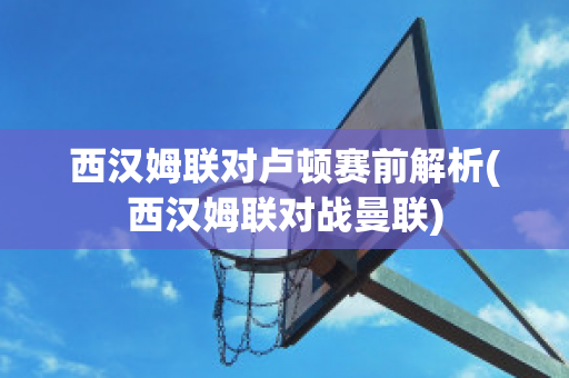 西汉姆联对卢顿赛前解析(西汉姆联对战曼联)