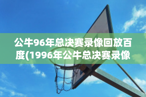 公牛96年总决赛录像回放百度(1996年公牛总决赛录像回放)