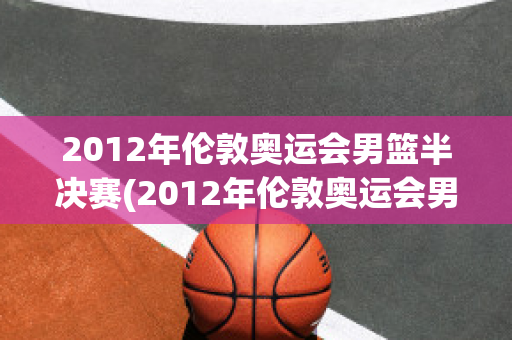 2012年伦敦奥运会男篮半决赛(2012年伦敦奥运会男篮半决赛西班牙男篮对俄罗斯)