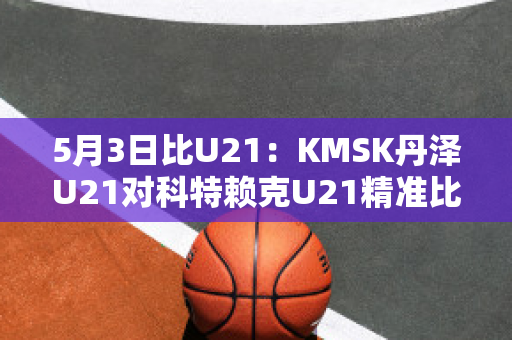 5月3日比U21：KMSK丹泽U21对科特赖克U21精准比分近日赛程