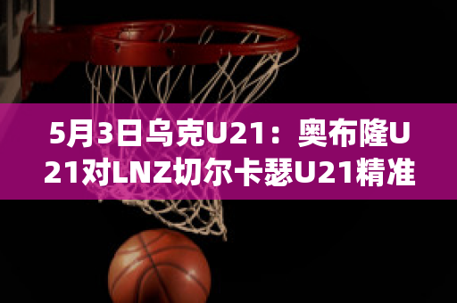 5月3日乌克U21：奥布隆U21对LNZ切尔卡瑟U21精准比分赛事预测(奥布拉克加盟切尔西)