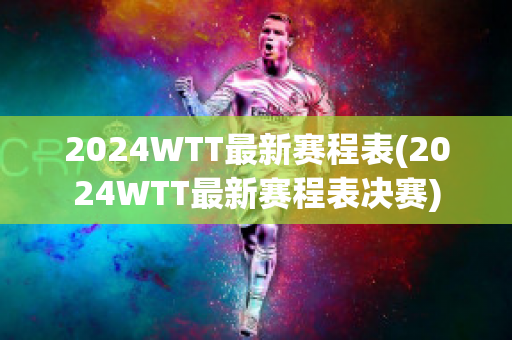 2024WTT最新赛程表(2024WTT最新赛程表决赛)