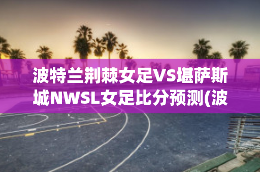 波特兰荆棘女足VS堪萨斯城NWSL女足比分预测(波特兰荆棘女足vs华盛顿思比女足)