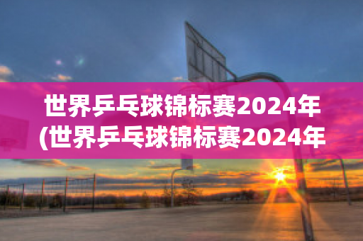 世界乒乓球锦标赛2024年(世界乒乓球锦标赛2024年冠军)