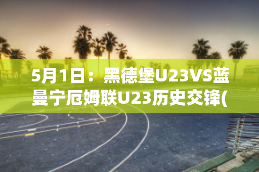 5月1日：黑德堡U23VS蓝曼宁厄姆联U23历史交锋(德黑兰足球俱乐部)