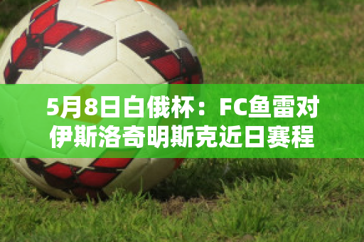 5月8日白俄杯：FC鱼雷对伊斯洛奇明斯克近日赛程