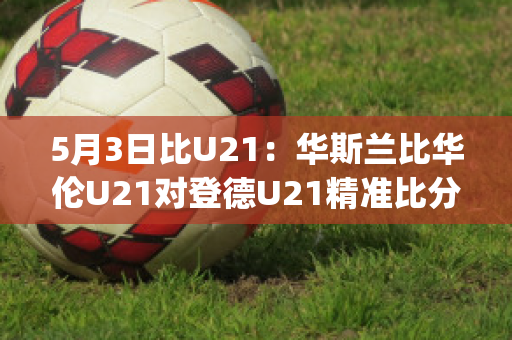 5月3日比U21：华斯兰比华伦U21对登德U21精准比分历史交锋(华斯兰德足球俱乐部)