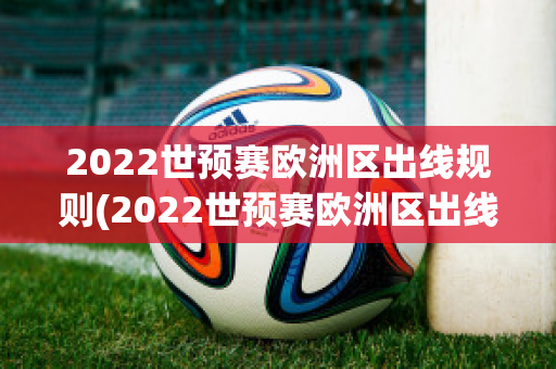 2022世预赛欧洲区出线规则(2022世预赛欧洲区出线规则分析)