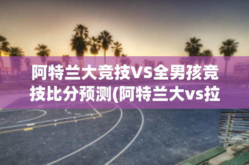 阿特兰大竞技VS全男孩竞技比分预测(阿特兰大vs拉齐奥)