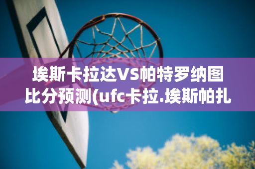 埃斯卡拉达VS帕特罗纳图比分预测(ufc卡拉.埃斯帕扎简介)