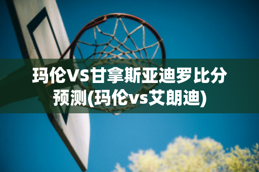 玛伦VS甘拿斯亚迪罗比分预测(玛伦vs艾朗迪)