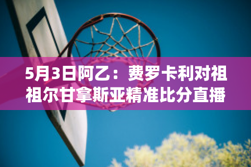 5月3日阿乙：费罗卡利对祖祖尔甘拿斯亚精准比分直播回放(费罗卡里尔足球俱乐部)