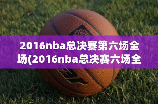 2016nba总决赛第六场全场(2016nba总决赛六场全场回放)