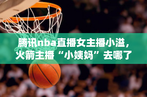 腾讯nba直播女主播小溢，火箭主播“小姨妈”去哪了(腾讯体育女主播小溢怎么不见了)